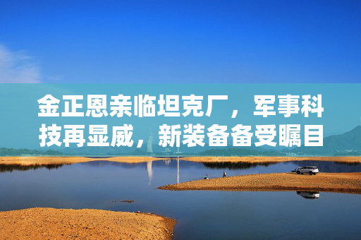 金正恩亲临坦克厂，军事科技再显威，新装备备受瞩目