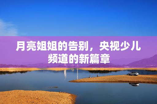 月亮姐姐的告别，央视少儿频道的新篇章