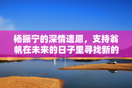 杨振宁的深情遗愿，支持翁帆在未来的日子里寻找新的幸福