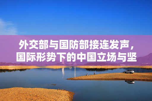 外交部与国防部接连发声，国际形势下的中国立场与坚定决心