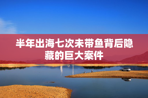 半年出海七次未带鱼背后隐藏的巨大案件