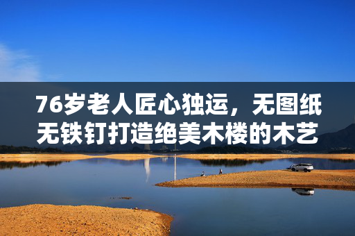 76岁老人匠心独运，无图纸无铁钉打造绝美木楼的木艺传奇