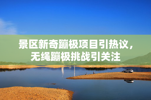 景区新奇蹦极项目引热议，无绳蹦极挑战引关注