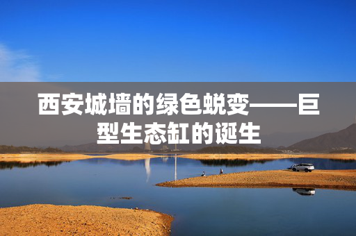 西安城墙的绿色蜕变——巨型生态缸的诞生