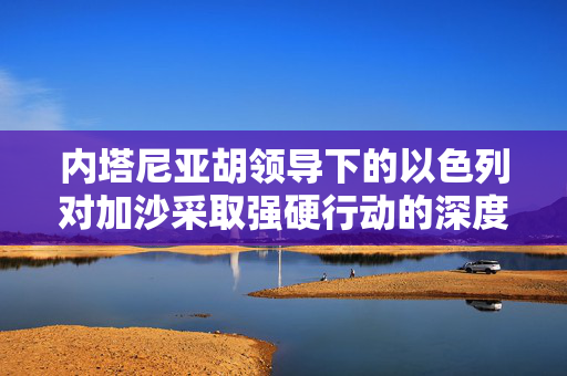 内塔尼亚胡领导下的以色列对加沙采取强硬行动的深度解析