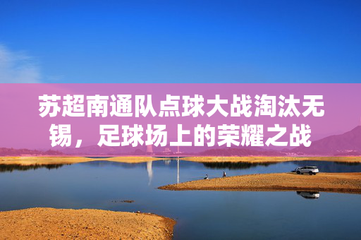 苏超南通队点球大战淘汰无锡，足球场上的荣耀之战