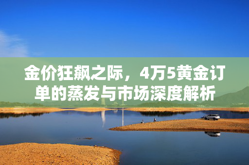 金价狂飙之际，4万5黄金订单的蒸发与市场深度解析