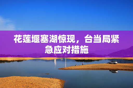 花莲堰塞湖惊现，台当局紧急应对措施