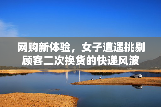 网购新体验，女子遭遇挑剔顾客二次换货的快递风波