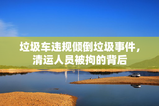 垃圾车违规倾倒垃圾事件，清运人员被拘的背后
