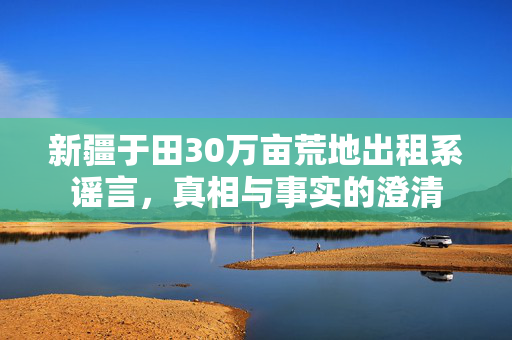 新疆于田30万亩荒地出租系谣言，真相与事实的澄清
