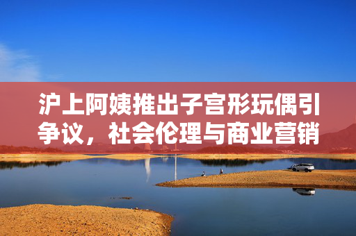 沪上阿姨推出子宫形玩偶引争议，社会伦理与商业营销的碰撞