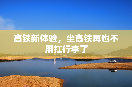 高铁新体验，坐高铁再也不用扛行李了