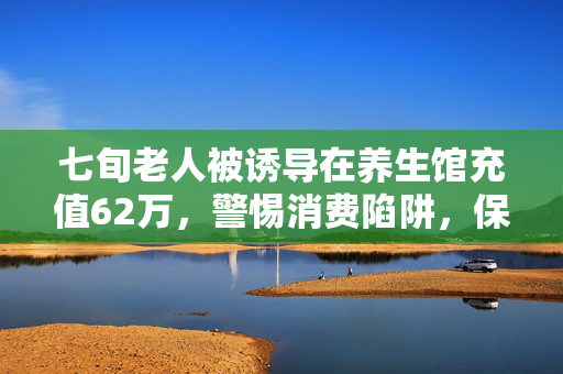 七旬老人被诱导在养生馆充值62万，警惕消费陷阱，保护老年人权益