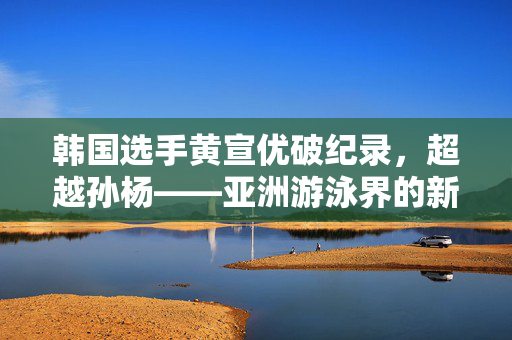 韩国选手黄宣优破纪录，超越孙杨——亚洲游泳界的新篇章