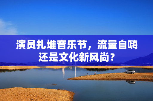 演员扎堆音乐节，流量自嗨还是文化新风尚？