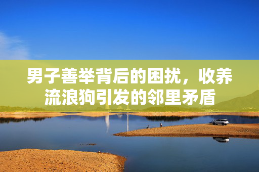 男子善举背后的困扰，收养流浪狗引发的邻里矛盾