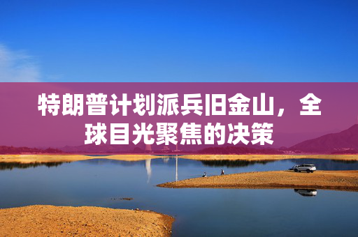 特朗普计划派兵旧金山，全球目光聚焦的决策