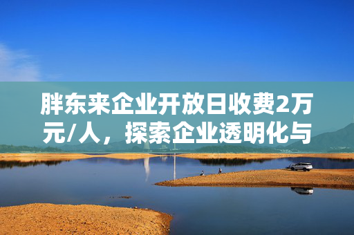 胖东来企业开放日收费2万元/人，探索企业透明化与价值体验的新模式