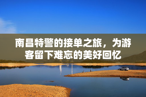 南昌特警的接单之旅，为游客留下难忘的美好回忆
