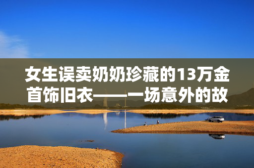 女生误卖奶奶珍藏的13万金首饰旧衣——一场意外的故事