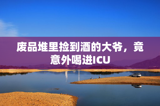 废品堆里捡到酒的大爷，竟意外喝进ICU