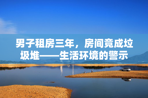 男子租房三年，房间竟成垃圾堆——生活环境的警示
