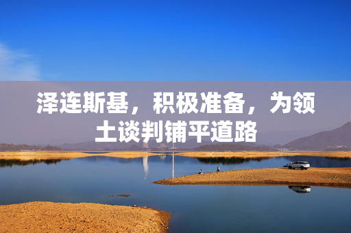 泽连斯基，积极准备，为领土谈判铺平道路