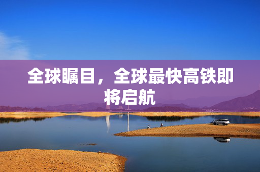 全球瞩目，全球最快高铁即将启航