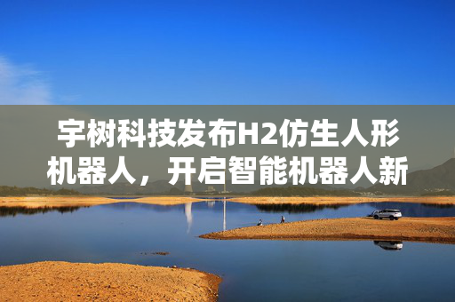 宇树科技发布H2仿生人形机器人，开启智能机器人新纪元