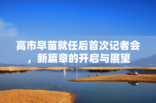 高市早苗就任后首次记者会，新篇章的开启与展望