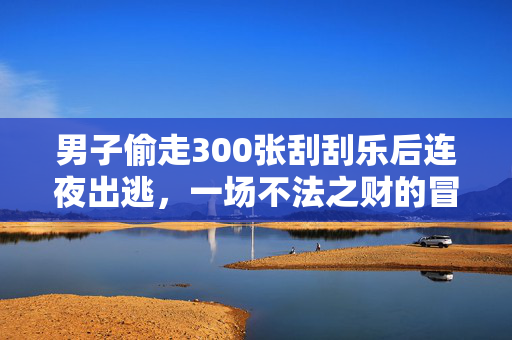 男子偷走300张刮刮乐后连夜出逃，一场不法之财的冒险与追踪