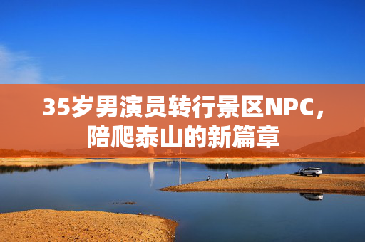35岁男演员转行景区NPC，陪爬泰山的新篇章
