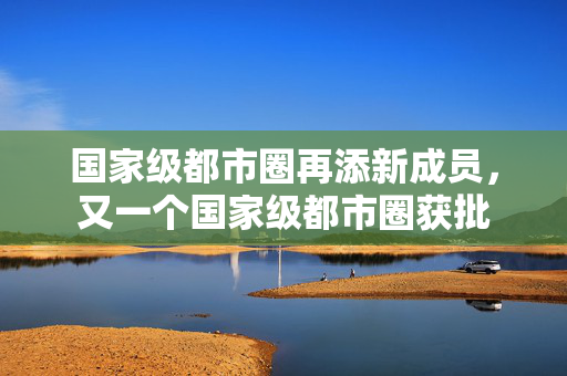 国家级都市圈再添新成员，又一个国家级都市圈获批