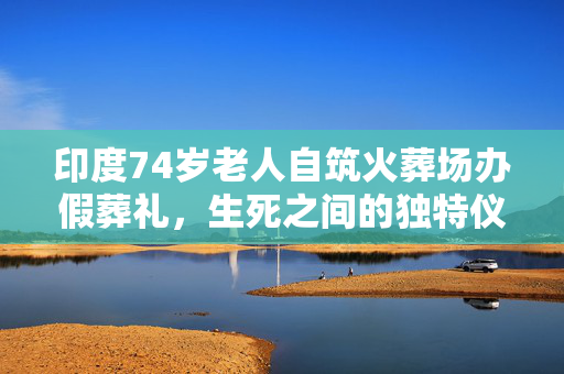 印度74岁老人自筑火葬场办假葬礼，生死之间的独特仪式