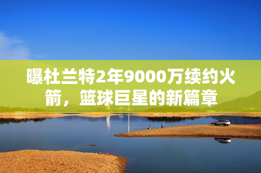 曝杜兰特2年9000万续约火箭，篮球巨星的新篇章