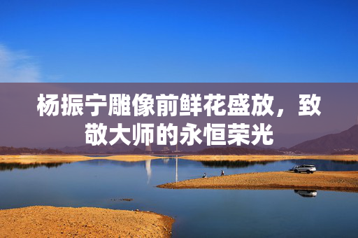 杨振宁雕像前鲜花盛放，致敬大师的永恒荣光