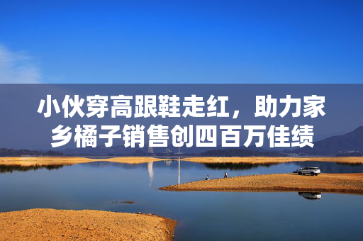 小伙穿高跟鞋走红，助力家乡橘子销售创四百万佳绩