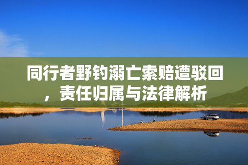 同行者野钓溺亡索赔遭驳回，责任归属与法律解析