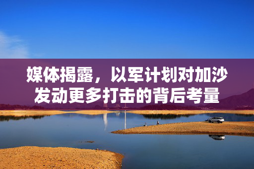 媒体揭露，以军计划对加沙发动更多打击的背后考量