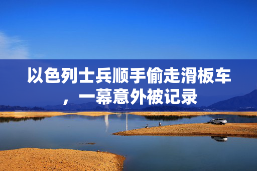 以色列士兵顺手偷走滑板车，一幕意外被记录