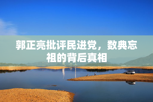 郭正亮批评民进党，数典忘祖的背后真相