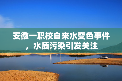 安徽一职校自来水变色事件，水质污染引发关注