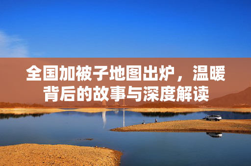全国加被子地图出炉，温暖背后的故事与深度解读