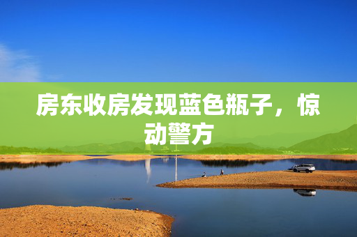房东收房发现蓝色瓶子，惊动警方