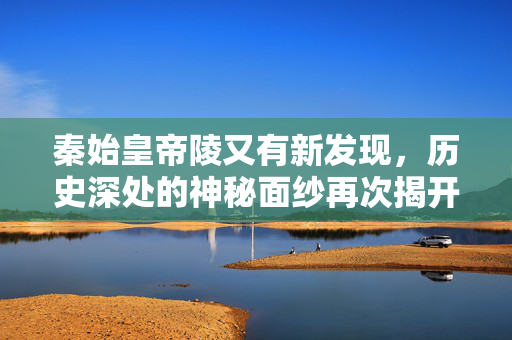 秦始皇帝陵又有新发现，历史深处的神秘面纱再次揭开