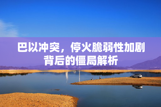 巴以冲突，停火脆弱性加剧背后的僵局解析