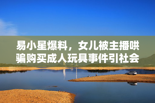 易小星爆料，女儿被主播哄骗购买成人玩具事件引社会热议