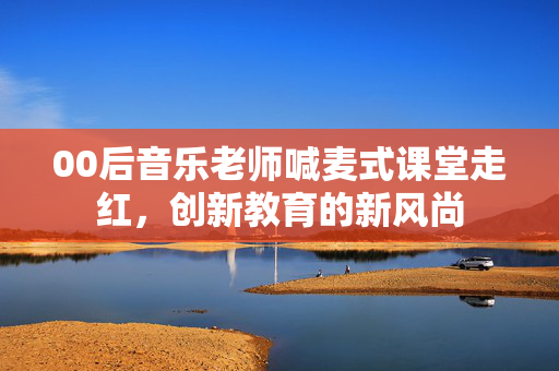 00后音乐老师喊麦式课堂走红，创新教育的新风尚