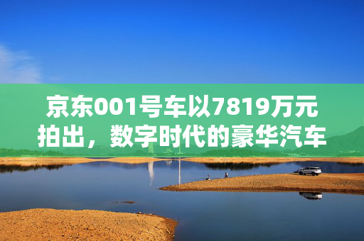 京东001号车以7819万元拍出，数字时代的豪华汽车拍卖新纪元